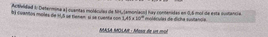 Actividad 1: Determina a) cuantas moléculas de NH₂ (amoníaco) hay contenidas en 0,6 mol de esta sustancia. 
b) cuantos moles de H₂S se tienen si se cuenta con 1.45* 10^(10) moléculas de dicha sustancia. 
MASA MOLAR - Masa de un mol