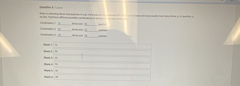 Kiran is collecting dimes and quarters in a jar. He knows he has collected $10.00 to far but does not know exactly how many dimes, d, or quarters, q.
he has. Find three different possible combinations of dimes and quarters Kiran has
Combination 1: 10 _ dimes and 36 _ quarters
Combination 2: 20 _ dimes and 32 _ quarters
Combination 3: 30 _ dimes and 28 _ quarters
Blank 1: 10
Blank 2: 36
Blank 3: 20
Blank 4: 32
Blank 5: 30
Blank 6: 28