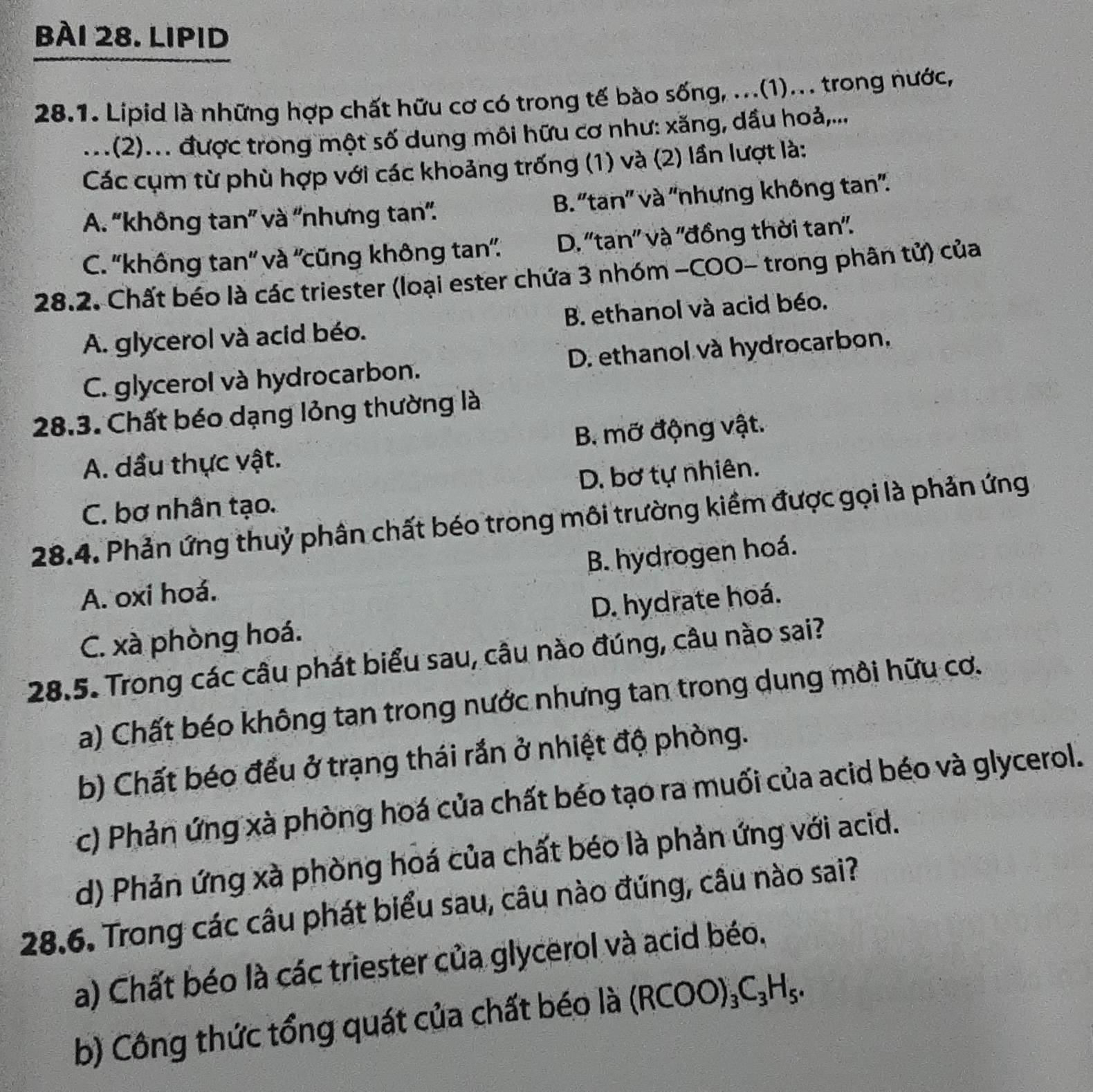 LIPID
28.1. Lipid là những hợp chất hữu cơ có trong tế bào sống, ...(1)... trong nước,
...(2)... được trong một số dung môi hữu cơ như: xăng, dầu hoả,...
Các cụm từ phù hợp với các khoảng trống (1) và (2) lần lượt là:
A. 'không tan” và ''nhưng tan'. B. ''tan'' và ''nhưng không tan''.
C. ''không tan'' và ''cũng không tan''. D. ''tan'' và ''đồng thời tan''.
28.2. Chất béo là các triester (loại ester chứa 3 nhóm -COO- trong phân tử) của
A. glycerol và acid béo. B. ethanol và acid béo.
C. glycerol và hydrocarbon. D. ethanol và hydrocarbon,
28.3. Chất béo dạng lỏng thường là
A. dầu thực vật. B. mỡ động vật.
C. bơ nhân tạo. D. bơ tự nhiên.
28.4. Phản ứng thuỷ phân chất béo trong môi trường kiềm được gọi là phản ứng
B. hydrogen hoá.
A. oxi hoá.
C. xà phòng hoá. D. hydrate hoá.
28.5. Trong các câu phát biểu sau, câu nào đúng, câu nào sai?
a) Chất béo không tan trong nước nhưng tan trong dung môi hữu cơ.
b) Chất béo đều ở trạng thái rắn ở nhiệt độ phòng.
c) Phản ứng xà phòng hoá của chất béo tạo ra muối của acid béo và glycerol.
d) Phản ứng xà phòng hoá của chất béo là phản ứng với acid.
28.6. Trong các câu phát biểu sau, câu nào đứng, câu nào sai?
a) Chất béo là các triester của glycerol và acid béo.
b) Công thức tổng quát của chất béo là (RCOO)_3C_3H_5.