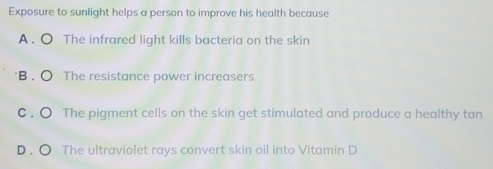 Exposure to sunlight helps a person to improve his health because
A . ○ The infrared light kills bacteria on the skin
B . O The resistance power increasers
C . ○ The pigment cells on the skin get stimulated and produce a healthy tan
D . ○ The ultraviolet rays convert skin oil into Vitamin D