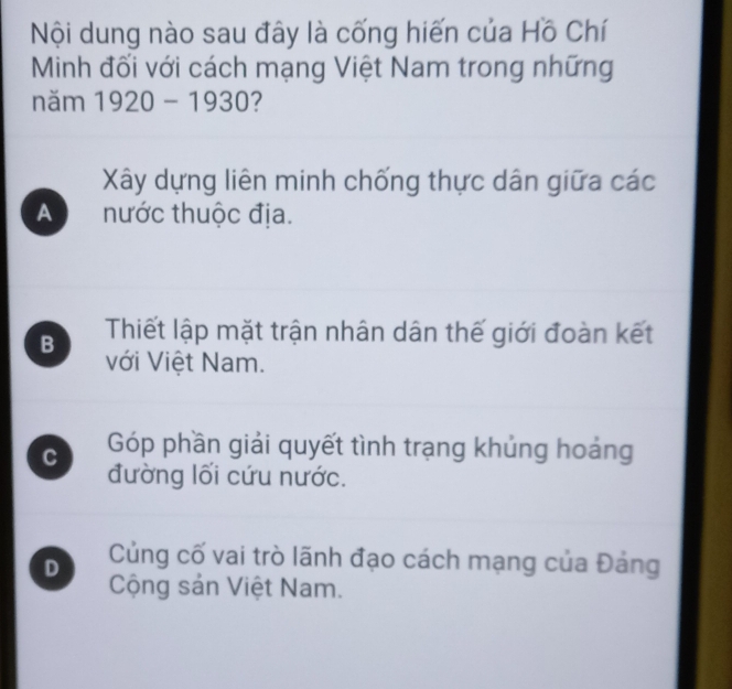 Nội dung nào sau đây là cống hiến của Hồ Chí
Minh đối với cách mạng Việt Nam trong những
năm 1920-1930 2
Xây dựng liên minh chống thực dân giữa các
A nước thuộc địa.
B Thiết lập mặt trận nhân dân thế giới đoàn kết
với Việt Nam.
C Góp phần giải quyết tình trạng khủng hoảng
đường lối cứu nước.
D Củng cố vai trò lãnh đạo cách mạng của Đảng
Cộng sản Việt Nam.