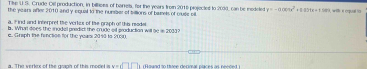 The U.S. Crude Oil production, in billions of barrels, for the years from 2010 projected to 2030, can be modeled y=-0.001x^2+0.031x+1.989
the years after 2010 and y equal to the number of billions of barrels of crude oil. , with x equal to 
a. Find and interpret the vertex of the graph of this model. 
b. What does the model predict the crude oil production will be in 2033? 
c. Graph the function for the years 2010 to 2030. 
a. The vertex of the graph of this model is v=(□ ,□ ) , (Round to three decimal places as needed.)