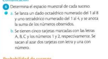 Determina el espacio muestral de cada suceso. 
a. Se lanza un dado octaédrico numerado del 1 al 8
y uno tetraédrico numerado del 1 al 4, y se anota 
la suma de los números obtenidos. 
b. Se tienen cinco tarjetas marcadas con las letras
A, B, C y los números 1 y 2, respectivamente. Se 
sacan al azar dos tarjetas con letra y una con 
número.