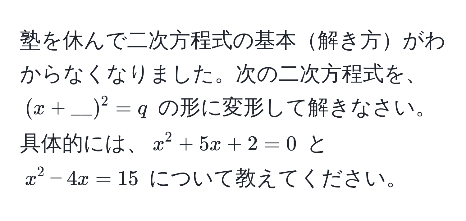 塾を休んで二次方程式の基本解き方がわからなくなりました。次の二次方程式を、$(x + __)^2 = q$ の形に変形して解きなさい。具体的には、$x^2 + 5x + 2 = 0$ と $x^2 - 4x = 15$ について教えてください。