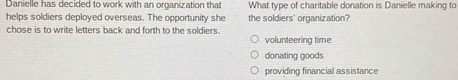 Danielle has decided to work with an organization that What type of charitable donation is Danielle making to
helps soldiers deployed overseas. The opportunity she the soldiers' organization?
chose is to write letters back and forth to the soldiers.
volunteering time
donating goods
providing financial assistance