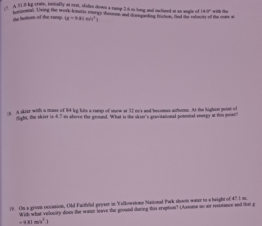 A 31.0 kg crate, initially at rest, slides down a ramp 2.6 m long and inclined at an angle of 14.0° with the 
borizontal. Using the work-kinetic energy theorem and disregarding friction, find the velocity of the crate at 
the bottom of the ramp. (g=9.81m/s^2)
18. A skier with a mass of 84 kg hits a ramp of snow at 32 m/s and becomes airborne. At the highest point of 
flight, the skier is 4.7 m above the ground. What is the skier's gravitational potential energy at this point? 
19. On a given occasion, Old Faithful geyser in Yellowstone National Park shoots water to a height of 47.1 m. 
With what velocity does the water leave the ground during this eruption? (Assume no air resistance and that g
=9.81m/s^2.)