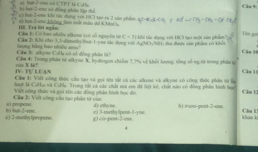 a) but -2 -ene có CTPT là C₆H₃.
Câu 9:
b) but -2 -ene có đồng phân lập thể.
c) but -2 -ene khi tác dụng với HCl tạo ra 2 sản phẩm.
d) but -2 -ene không làm mắt màu dd KMnO₄.
III. Trả lời ngắn:
Câu 1: Có bao nhiêu alkene (có số nguyên tử C<5)
Câu 2: Khi cho 3, 3 -dimethylbut -1 -yne tác dụng với AgNO_3/NH_3 khi tác dụng với HCI tạo một sản phẩm?
Tên gọi
lượng băng bao nhiêu amu? thu được sản phẩm có khổi
Câu 3: alkyne C₃Hs có số đồng phân là?
Câu 10
Câu 4: Trong phân tử alkyne X, hydrogen chiếm 7, 7% về khổi lượng. tổng số ng.tử trong phân tử
của X là?.
IV- Tự LUận Câu 11
Cầu 1: Viết công thức cầu tạo và gọi tên tắt cả các alkene và alkyne có công thức phân tử là
lượt là C₃H₁ và C₃H₃. Trong tắt cả các chất mà em đã liệt kê, chất nào có đồng phân hình học Câu 12
Việt công thức và gọi tên các đồng phân hình học đó.
Cầu 2: Viết công cầu tạo phân tử của:
a) propene. d) ethyne. h) trans-pent -2 -ene. Câu 13
b) but -2 -ene. e) 3 -methylpent -1 -yne. khan k
c) 2 -methylpropene. g) cis-pent -2 -ene.
4