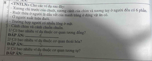 8 Cho các ví dụ sau dây: 
4 - Xương chi trước của chuột, xương cánh của chim và xương tay ở người đều có 6 phần. 
- Ruột thừa ở người là dầu vết của manh tràng ở động vật ăn cỏ. 
- Ở người xuất hiện đuôi. 
- Trường hợp người có nhiều lông ở mặt. 
- Cánh chim và cánh chuồn chuồn. 
1/ Có bao nhiêu ví dụ thuộc cơ quan tương đồng? 
đÁp Án:_ 
2/ Có bao nhiêu ví dụ thuộc cơ quan thoái hóa? 
đấp Án: 
_ 
_ 
3/ Có bao nhiêu ví dụ thuộc cơ quan tương tự? 
đấp ÁN: