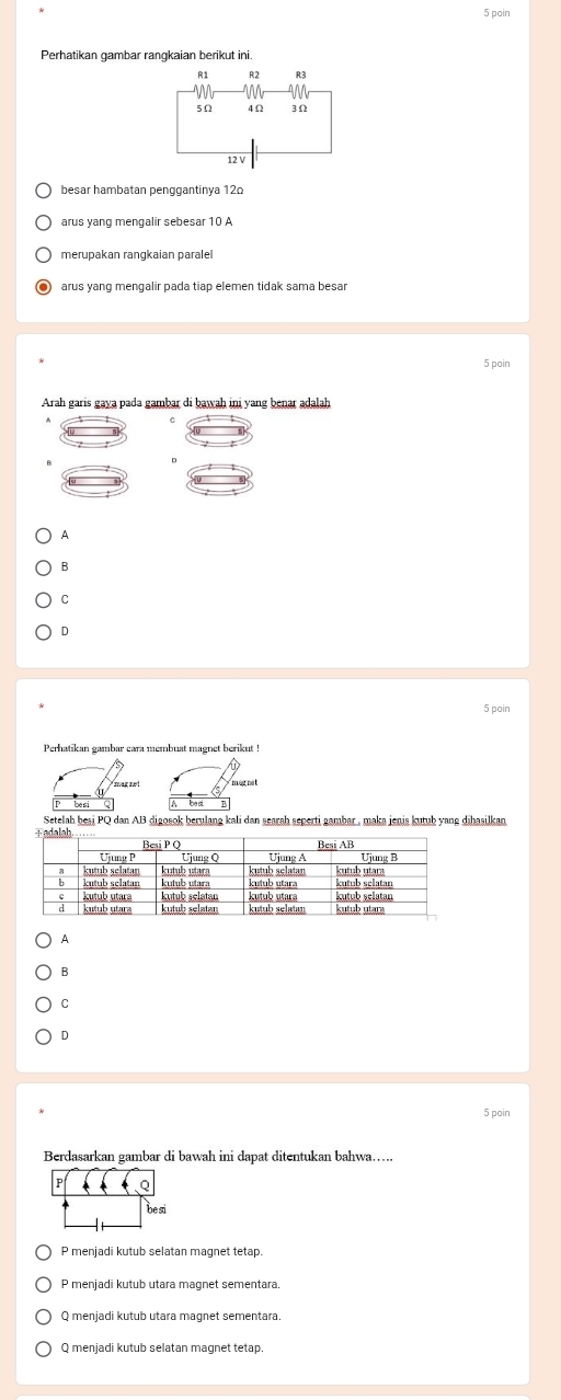 poin
Perhatikan gambar rangkaian berikut ini.
R1 R2 R3
5Ω 4Ω 3Ω
12V
besar hambatan penggantinya 120
merupakan rangkaian paralel
arus yang mengalir pada tiap elemen tidak sama besar
5 poin
Arah garis gaya pada gambar di bawah ini yang benar adalah
A
B
C
D
5 poin
Perhatikan gambar cara membuat magnet berikut !
Setelah beşi PQ dan AB digosok berulang kali dan searah seperti gambar, maka jenis kutub yang dihasilkan
A
B
C
D
5 poin
Berdasarkan gambar di bawah ini dapat ditentukan bahwa…..
p Q
be si
P menjadi kutub selatan magnet tetap.
P menjadi kutub utara magnet sementara.
Q menjadi kutub utara magnet sementara.
Q menjadi kutub selatan magnet tetap.