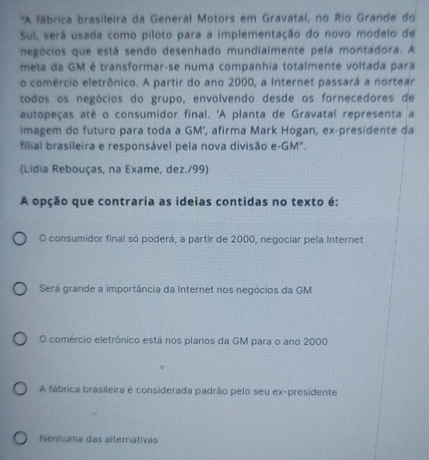 'A fábrica brasileira da General Motors em Gravataí, no Rio Grande do
Sul, será usada como piloto para a implementação do novo modelo de
negócios que está sendo desenhado mundialmente pela montadora. A
meta da GM é transformar-se numa companhia totalmente voltada para
o comércio eletrônico. A partir do ano 2000, a Internet passará a nortear
todos os negócios do grupo, envolvendo desde os fornecedores de
autopeças até o consumidor final. 'A planta de Gravataí representa a
imagem do futuro para toda a GM’, afirma Mark Hogan, ex-presidente da
filial brasileira e responsável pela nova divisão e-GM".
(Lidia Rebouças, na Exame, dez./99)
A opção que contraria as ideias contidas no texto é:
O consumidor final só poderá, a partir de 2000, negociar pela Internet
Será grande a importância da Internet nos negócios da GM
O comércio eletrônico está nos planos da GM para o ano 2000
A fábrica brasileira é considerada padrão pelo seu ex-presidente
Nenhuma das alternativas