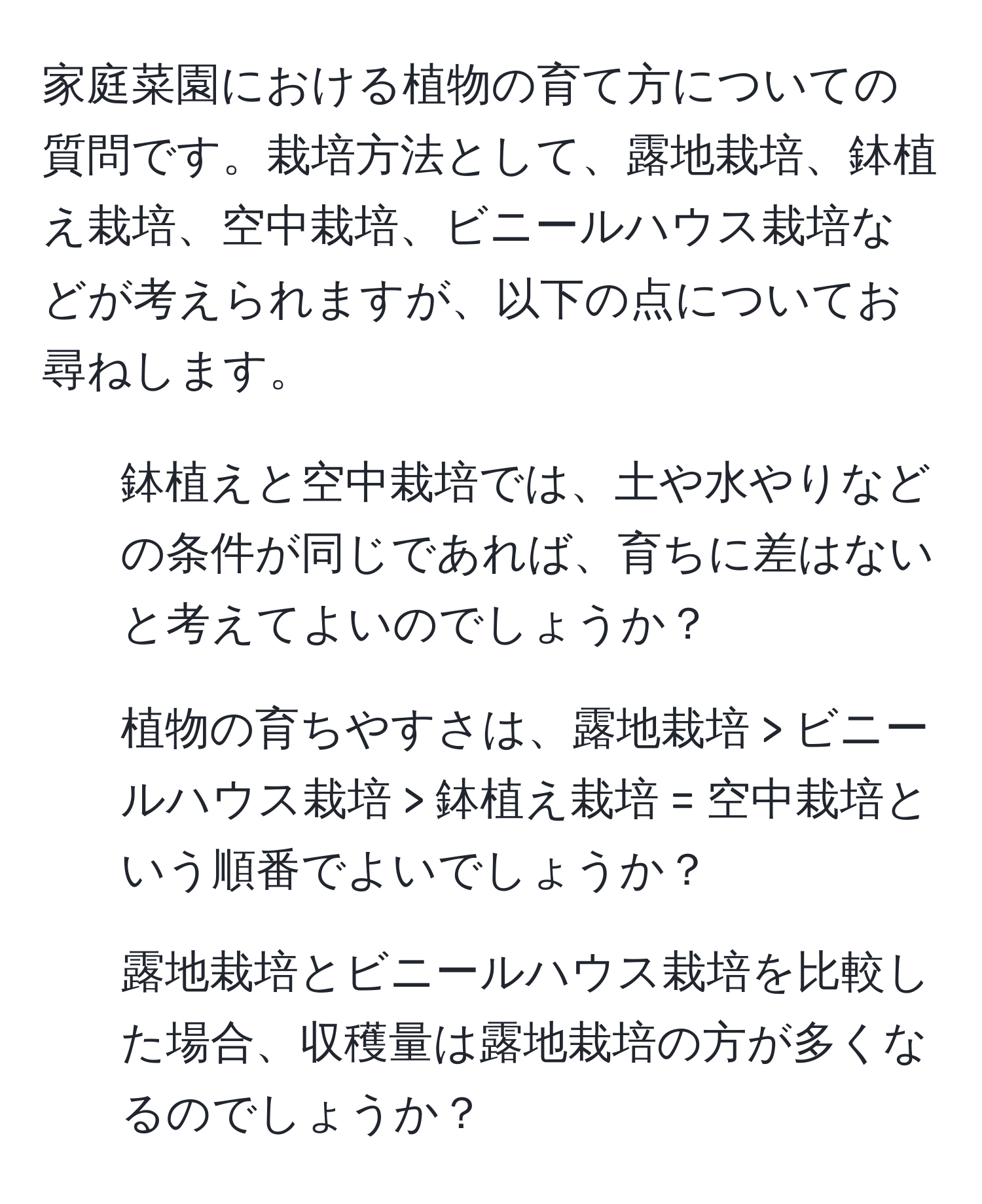 家庭菜園における植物の育て方についての質問です。栽培方法として、露地栽培、鉢植え栽培、空中栽培、ビニールハウス栽培などが考えられますが、以下の点についてお尋ねします。
1. 鉢植えと空中栽培では、土や水やりなどの条件が同じであれば、育ちに差はないと考えてよいのでしょうか？
2. 植物の育ちやすさは、露地栽培 > ビニールハウス栽培 > 鉢植え栽培 = 空中栽培という順番でよいでしょうか？
3. 露地栽培とビニールハウス栽培を比較した場合、収穫量は露地栽培の方が多くなるのでしょうか？