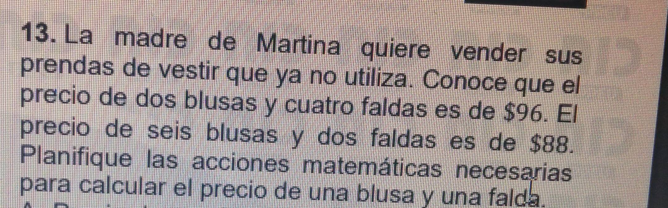 La madre de Martina quiere vender sus 
prendas de vestir que ya no utiliza. Conoce que el 
precio de dos blusas y cuatro faldas es de $96. El 
precio de seis blusas y dos faldas es de $88. 
Planifique las acciones matemáticas necesarias 
para calcular el precio de una blusa y una falda.