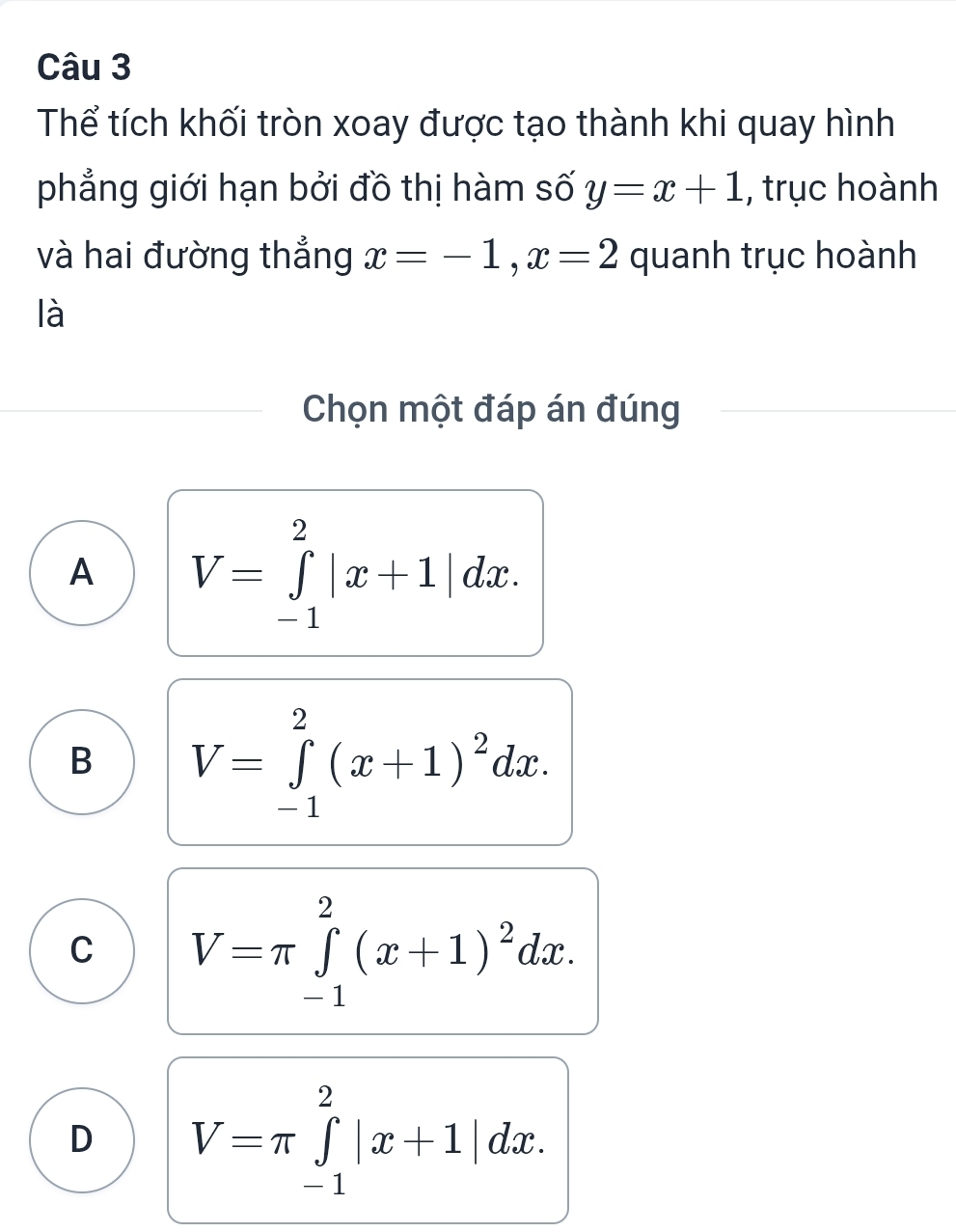 Thể tích khối tròn xoay được tạo thành khi quay hình
phẳng giới hạn bởi đồ thị hàm số y=x+1 , trục hoành
và hai đường thẳng x=-1, x=2 quanh trục hoành
là
Chọn một đáp án đúng
A V=∈tlimits _(-1)^2|x+1|dx.
B V=∈tlimits _(-1)^2(x+1)^2dx.
C V=π ∈tlimits _(-1)^2(x+1)^2dx.
D V=π ∈tlimits _(-1)^2|x+1|dx.