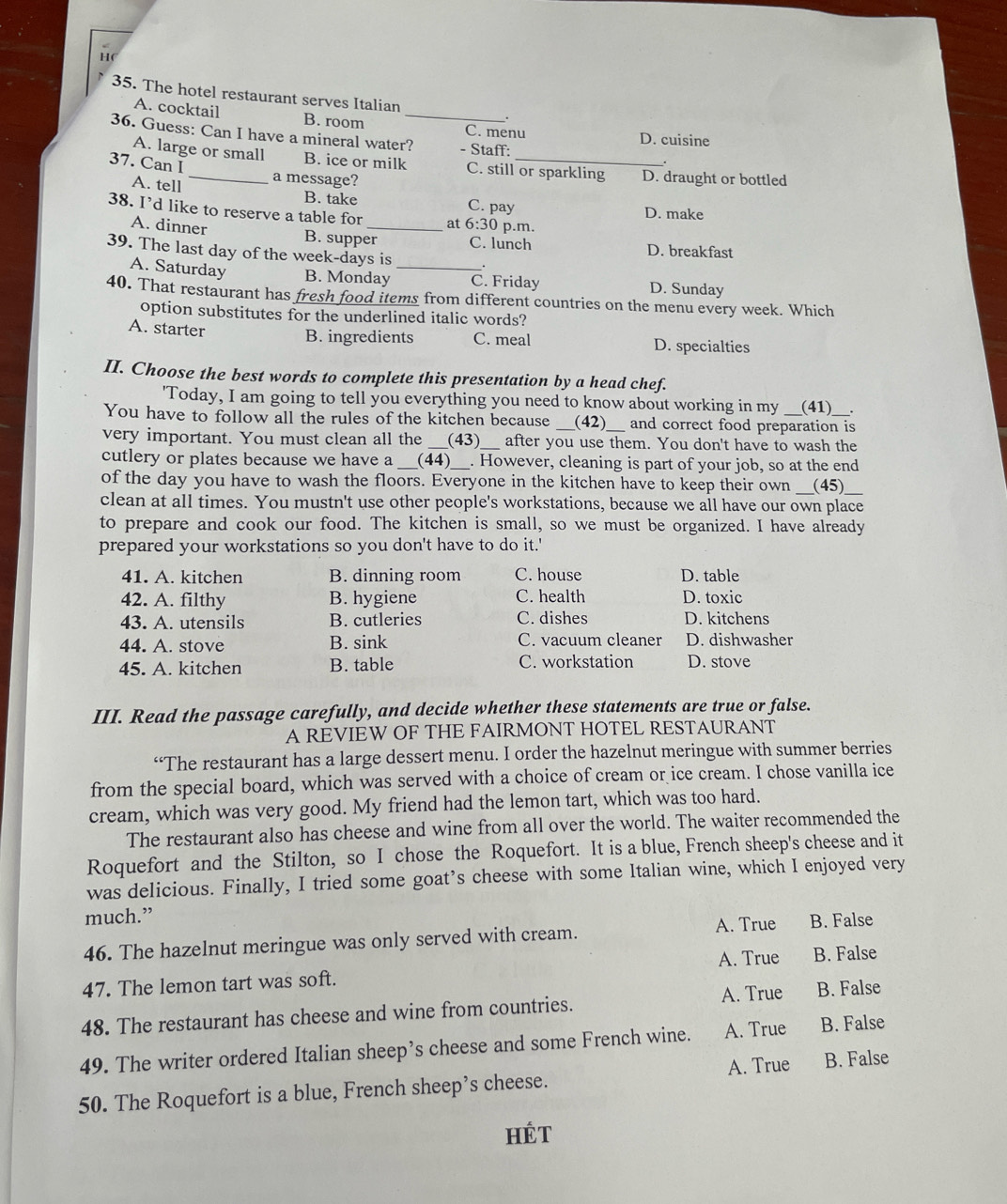 The hotel restaurant serves Italian __.
A. cocktail B. room C. menu D. cuisine
36. Guess: Can I have a mineral water? - Staff:
A. large or small B. ice or milk C. still or sparkling D. draught or bottled
37. Can I _a message?
A. tell B. take C. pay D. make
38. I’d like to reserve a table for _at 6:30 p.m.
A. dinner B. supper C. lunch
39. The last day of the week-days is D. breakfast
A. Saturday B. Monday _C. Friday D. Sunday
40. That restaurant has fresh food items from different countries on the menu every week. Which
option substitutes for the underlined italic words?
B. ingredients
A. starter C. meal D. specialties
II. Choose the best words to complete this presentation by a head chef.
'Today, I am going to tell you everything you need to know about working in my (41) .
You have to follow all the rules of the kitchen because (42) and correct food preparation is
very important. You must clean all the _(43) after you use them. You don't have to wash the
cutlery or plates because we have a_ (44) _. However, cleaning is part of your job, so at the end
of the day you have to wash the floors. Everyone in the kitchen have to keep their own _(45)_
clean at all times. You mustn't use other people's workstations, because we all have our own place
to prepare and cook our food. The kitchen is small, so we must be organized. I have already
prepared your workstations so you don't have to do it.'
41. A. kitchen B. dinning room C. house D. table
42. A. filthy B. hygiene C. health D. toxic
43. A. utensils B. cutleries C. dishes D. kitchens
44. A. stove B. sink C. vacuum cleaner D. dishwasher
45. A. kitchen B. table C. workstation D. stove
III. Read the passage carefully, and decide whether these statements are true or false.
A REVIEW OF THE FAIRMONT HOTEL RESTAURANT
“The restaurant has a large dessert menu. I order the hazelnut meringue with summer berries
from the special board, which was served with a choice of cream or ice cream. I chose vanilla ice
cream, which was very good. My friend had the lemon tart, which was too hard.
The restaurant also has cheese and wine from all over the world. The waiter recommended the
Roquefort and the Stilton, so I chose the Roquefort. It is a blue, French sheep's cheese and it
was delicious. Finally, I tried some goat’s cheese with some Italian wine, which I enjoyed very
much.”
46. The hazelnut meringue was only served with cream. A. True B. False
A. True
47. The lemon tart was soft. B. False
48. The restaurant has cheese and wine from countries. A. True B. False
49. The writer ordered Italian sheep’s cheese and some French wine. A. True B. False
A. True
50. The Roquefort is a blue, French sheep’s cheese. B. False
HÉT