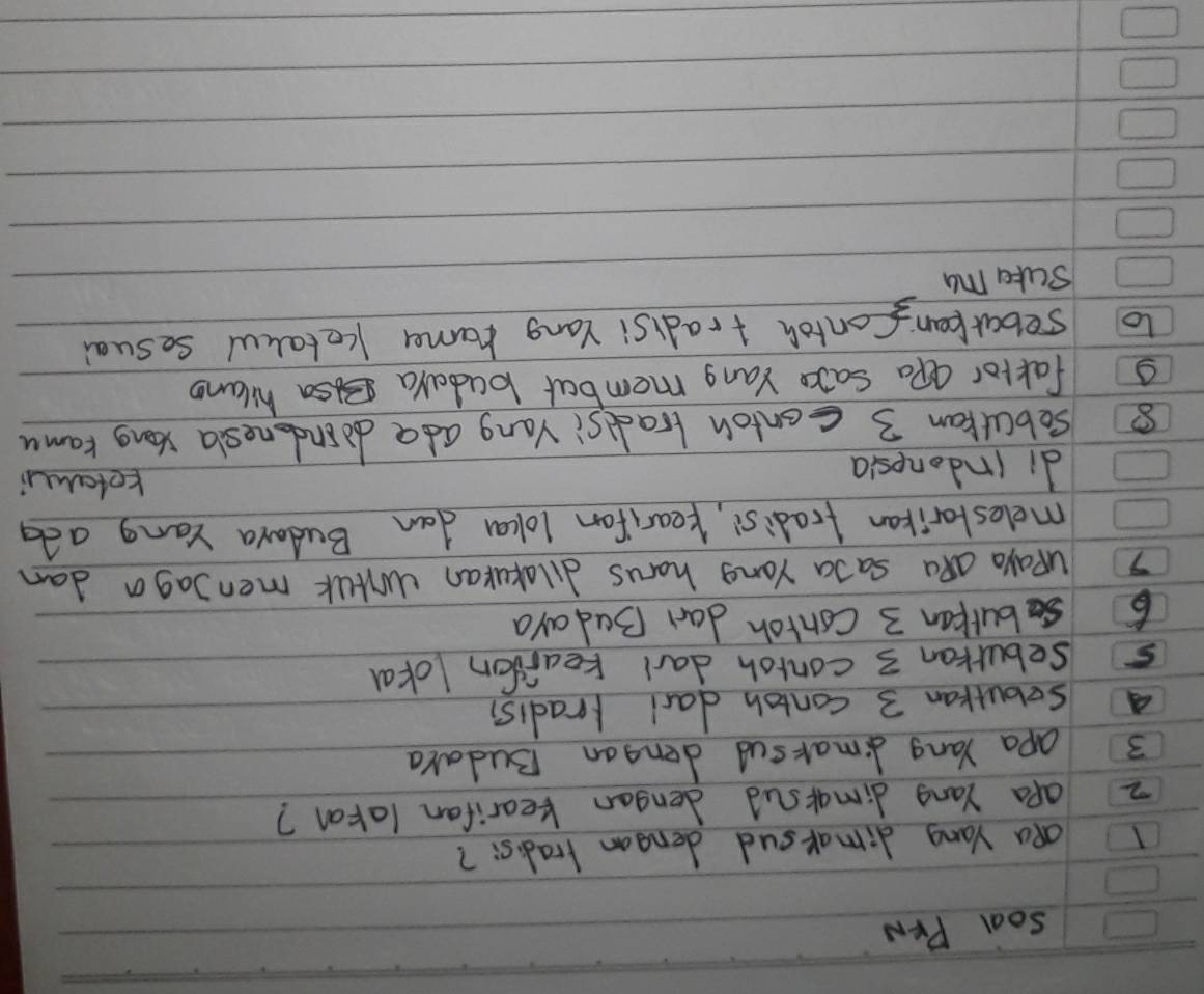 Soal PrN 
I aa Yang dimarsud dengon tradisi? 
z aPa Yang dimarsud dengan kearifan latan? 
3 apa Yang dimaksud dengan Budara 
A sobutran 3 contoh darl lradisi
5 sebulran 3 contoh darl tearfon lokal 
6burpan 3 Contoh dan Badaya
7 uPaya QRa SaJa Yong harus dilakukan ulk menJaga dan 
melestarikan tradis, kearifan loka dan Budara Yang ada 
di indonesia 
tetai
8 sebuttan 3 contoh tradsi Vang ada doindonesla song Kamu 
s fattor aPa Sae Yang membar budaya Bsa hilano 
to sebarkcan  1/3  Contoh tradisi Yang rama Ketakul sesual 
Sute my