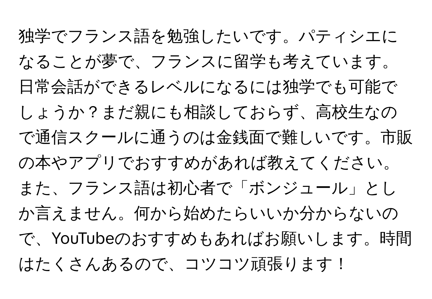 独学でフランス語を勉強したいです。パティシエになることが夢で、フランスに留学も考えています。日常会話ができるレベルになるには独学でも可能でしょうか？まだ親にも相談しておらず、高校生なので通信スクールに通うのは金銭面で難しいです。市販の本やアプリでおすすめがあれば教えてください。また、フランス語は初心者で「ボンジュール」としか言えません。何から始めたらいいか分からないので、YouTubeのおすすめもあればお願いします。時間はたくさんあるので、コツコツ頑張ります！