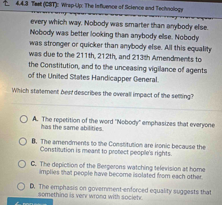 Test (CST): Wrap-Up: The Influence of Science and Technology
every which way. Nobody was smarter than anybody else.
Nobody was better looking than anybody else. Nobody
was stronger or quicker than anybody else. All this equality
was due to the 211th, 212th, and 213th Amendments to
the Constitution, and to the unceasing vigilance of agents
of the United States Handicapper General.
Which statement best describes the overall impact of the setting?
A. The repetition of the word "Nobody" emphasizes that everyone
has the same abilities.
B. The amendments to the Constitution are ironic because the
Constitution is meant to protect people's rights.
C. The depiction of the Bergerons watching television at home
implies that people have become isolated from each other.
D. The emphasis on government-enforced equality suggests that
somethina is verv wrona with societv.