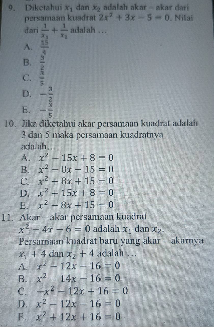 Diketahui x_1 dan x_2 adalah akar - akar dari
persamaan kuadrat 2x^2+3x-5=0. Nilai
dari frac 1x_1+frac 1x_2 adalah …
A.  15/4 
B.  3/2 
C.  3/5 
D. - 3/2 
E. - 3/5 
10. Jika diketahui akar persamaan kuadrat adalah
3 dan 5 maka persamaan kuadratnya
adalah….
A. x^2-15x+8=0
B. x^2-8x-15=0
C. x^2+8x+15=0
D. x^2+15x+8=0
E. x^2-8x+15=0
11. Akar - akar persamaan kuadrat
x^2-4x-6=0 adalah x_1 dan x_2. 
Persamaan kuadrat baru yang akar - akarnya
x_1+4 dan x_2+4 adalah …
A. x^2-12x-16=0
B. x^2-14x-16=0
C. -x^2-12x+16=0
D. x^2-12x-16=0
E. x^2+12x+16=0