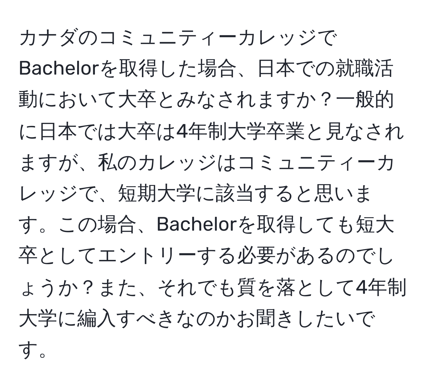 カナダのコミュニティーカレッジでBachelorを取得した場合、日本での就職活動において大卒とみなされますか？一般的に日本では大卒は4年制大学卒業と見なされますが、私のカレッジはコミュニティーカレッジで、短期大学に該当すると思います。この場合、Bachelorを取得しても短大卒としてエントリーする必要があるのでしょうか？また、それでも質を落として4年制大学に編入すべきなのかお聞きしたいです。