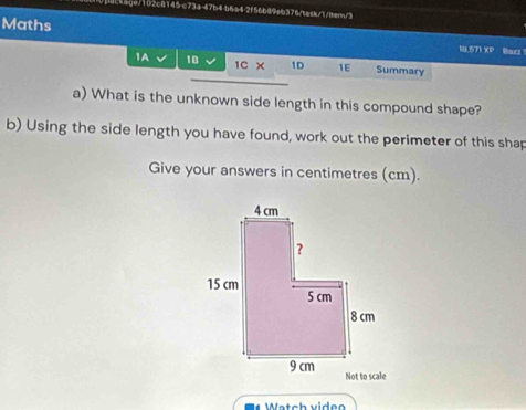 4ckige/102c8145-c73a-47b4 b6a42f56b89eb376/task/1/iter/3 
Maths 18.571 XP Bad 
1A 18 1D 1E Summary 
1C x 
a) What is the unknown side length in this compound shape? 
b) Using the side length you have found, work out the perimeter of this shap 
Give your answers in centimetres (cm). 
Watch video