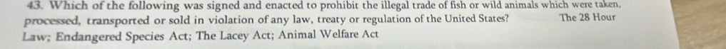 Which of the following was signed and enacted to prohibit the illegal trade of fish or wild animals which were taken, 
processed, transported or sold in violation of any law, treaty or regulation of the United States? The 28 Hour
Law; Endangered Species Act; The Lacey Act; Animal Welfare Act