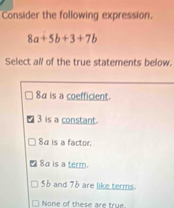 Consider the following expression.
8a+5b+3+7b
Select all of the true statements below.
8a is a coefficient.
I 3 is a constant.
8a is a factor.
I 8a is a term.
5b and 76 are like terms.
None of these are true.