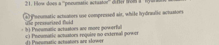 How does a “pneumatic actuator” differ from a “hyurau
a) Pneumatic actuators use compressed air, while hydraulic actuators
use pressurized fluid
b) Pneumatic actuators are more powerful
c) Pneumatic actuators require no external power
d) Pneumatic actuators are slower