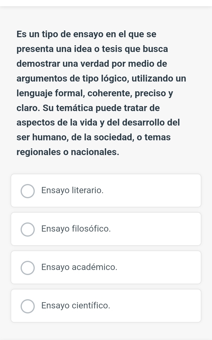 Es un tipo de ensayo en el que se
presenta una idea o tesis que busca
demostrar una verdad por medio de
argumentos de tipo lógico, utilizando un
lenguaje formal, coherente, preciso y
claro. Su temática puede tratar de
aspectos de la vida y del desarrollo del
ser humano, de la sociedad, o temas
regionales o nacionales.
Ensayo literario.
Ensayo filosófico.
Ensayo académico.
Ensayo científico.