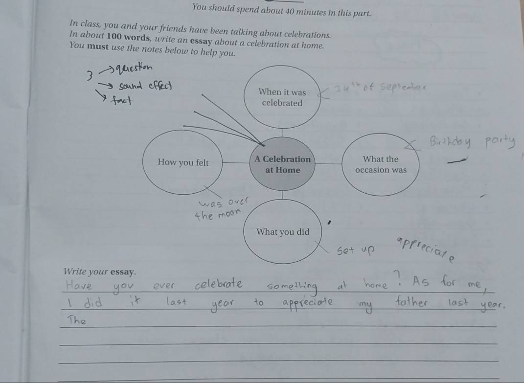 You should spend about 40 minutes in this part. 
In class, you and your friends have been talking about celebrations. 
In about 100 words, write an essay about a celebration at home. 
You must use the notes below to help you. 
When it was 
celebrated 
How you felt A Celebration What the 
at Home occasion was 
What you did 
Write your essay. 
__ 
_ 
_ 
_ 
__ 
_ 
_ 
_ 
_ 
_ 
_