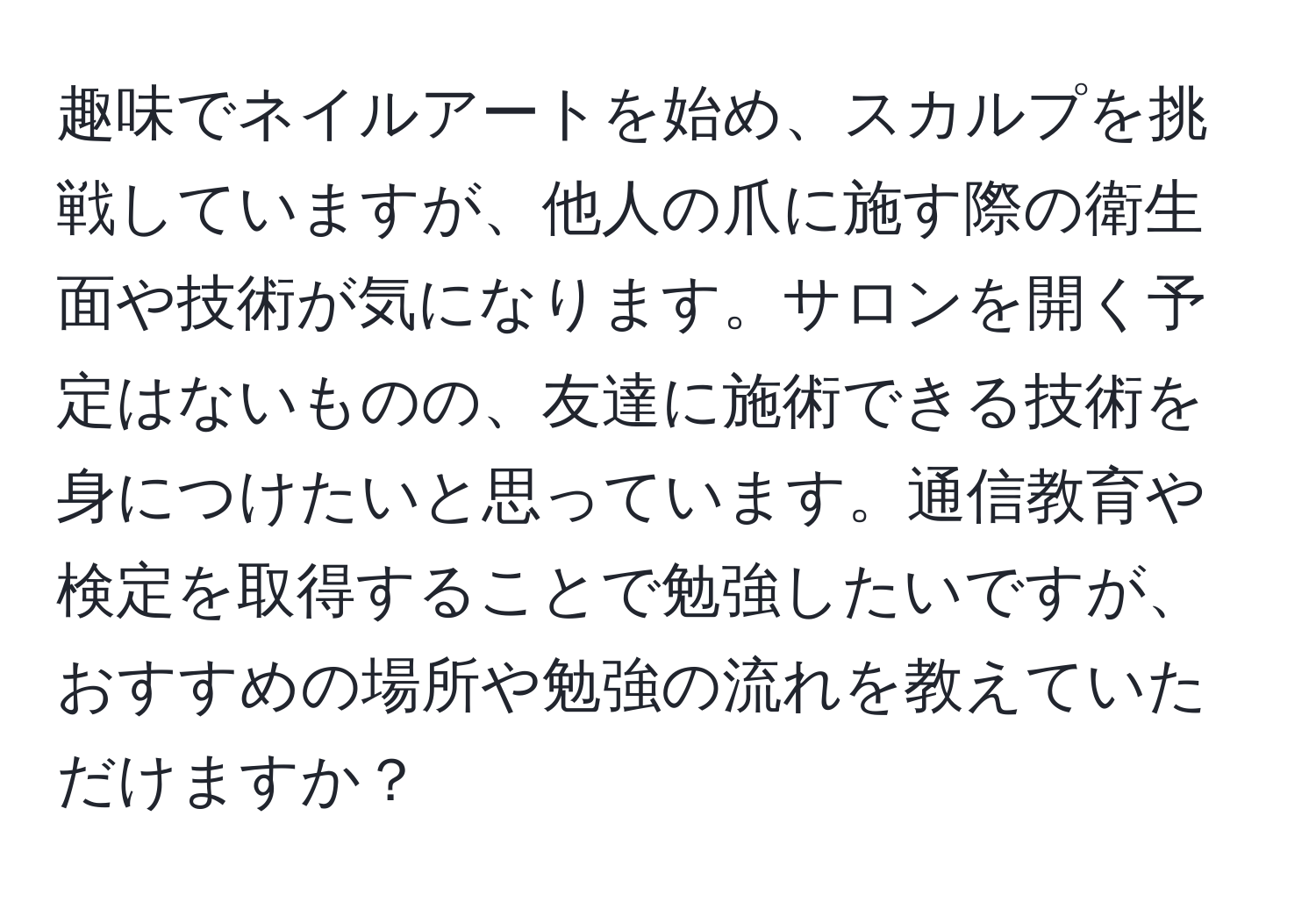 趣味でネイルアートを始め、スカルプを挑戦していますが、他人の爪に施す際の衛生面や技術が気になります。サロンを開く予定はないものの、友達に施術できる技術を身につけたいと思っています。通信教育や検定を取得することで勉強したいですが、おすすめの場所や勉強の流れを教えていただけますか？