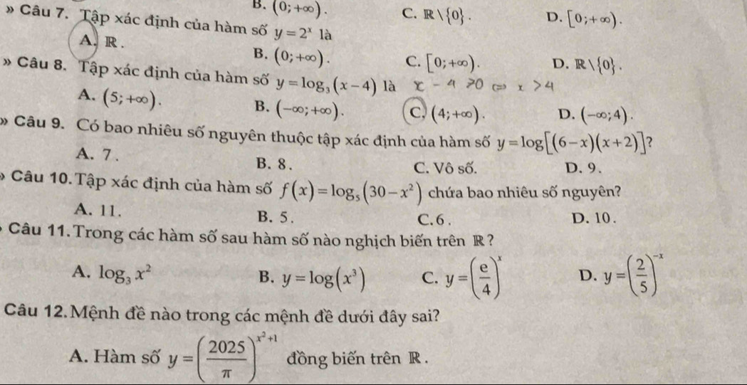 B. (0;+∈fty ). C. R/ 0. D. [0;+∈fty ). 
» Câu 7. Tập xác định của hàm số y=2^x1a
A. R. D. R/ 0.
B. (0;+∈fty ). C. [0;+∈fty ). 
* Câu 8. Tập xác định của hàm số y=log _3(x-4) là
A. (5;+∈fty ).
B. (-∈fty ;+∈fty ). C, (4;+∈fty ). D. (-∈fty ;4). 
Câu 9. Có bao nhiêu số nguyên thuộc tập xác định của hàm số y=log [(6-x)(x+2)] ？
A. 7. B. 8.
C. Vô số. D. 9.
* Câu 10. Tập xác định của hàm số f(x)=log _5(30-x^2) chứa bao nhiêu số nguyên?
A. 11. B. 5. C. 6. D. 10.
6 Câu 11. Trong các hàm số sau hàm số nào nghịch biến trên R ?
A. log _3x^2 B. y=log (x^3) C. y=( e/4 )^x D. y=( 2/5 )^-x
Câu 12.Mệnh đề nào trong các mệnh đề dưới đây sai?
A. Hàm số y=( 2025/π  )^x^2+1 đồng biến trên R.