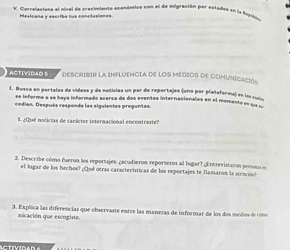 Correlaciona el nivel de crecimiento económico con el de migración por estados en la República 
Mexicana y escribe tus conclusiones. 
ACTIVIDAD 5 DESCRIBIR LA INFLUENCIA DE LOS MEDIOS DE COMUNICACIÓN 
I. Busca en portales de videos y de noticias un par de reportajes (uno por plataforma) en los cuales 
se informe o se haya informado acerca de dos eventos internacionales en el momento en que su 
cedían. Después responde las siguientes preguntas. 
1. ¿Qué noticias de carácter internacional encontraste? 
2. Describe cómo fueron los reportajes: ¿acudieron reporteros al lugar? ¿Entrevistaron personas en 
el lugar de los hechos? ¿Qué otras características de los reportajes te llamaron la atención? 
3. Explica las diferencias que observaste entre las maneras de informar de los dos medios de comu- 
nicación que escogiste. 
ACTIVIDAD