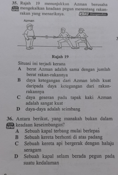 Rajah 19 menunjukkan Azman berusaha
KLOW mengekalkan keadaan pegun menentang rakan-
rakan yang menariknya. KBAT Menganalisis
3
Rajah 19
Situasi ini terjadi kerana
A berat Azman adalah sama dengan jumlah
berat rakan-rakannya
B daya ketegangan dari Azman lebih kuat
daripada daya ketegangan dari rakan-
rakannya
C daya geseran pada tapak kaki Azman
adalah sangat kuat
D daya-daya adalah seimbang
36. Antara berikut, yang manakah bukan dalam
SON keadaan keseimbangan?
A Sebuah kapal terbang mulai berlepaś
B Sebuah kereta berhenti di atas padang
C Sebuah kereta api bergerak dengan halaju
seragam
D Sebuah kapal selam berada pegun pada
suatu kedalaman