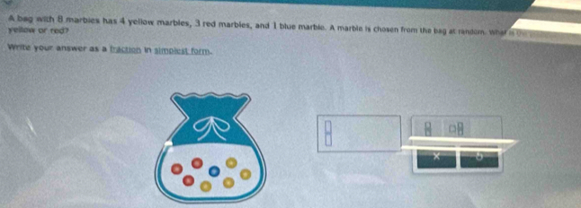 A bag with 8 marbies has 4 yellow marbles, 3 red marbles, and 1 blue marble. A marble is chosen from the bag at random. what is t 
yellow or red? 
Write your answer as a traction in simplest form. 
×