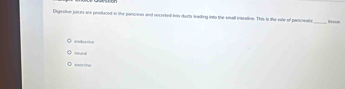 stion
Digestive juices are produced in the pancreas and secreted into ducts leading into the small intestine. This is the role of pancreatic _tissue.
endocrine
neural
exocrine