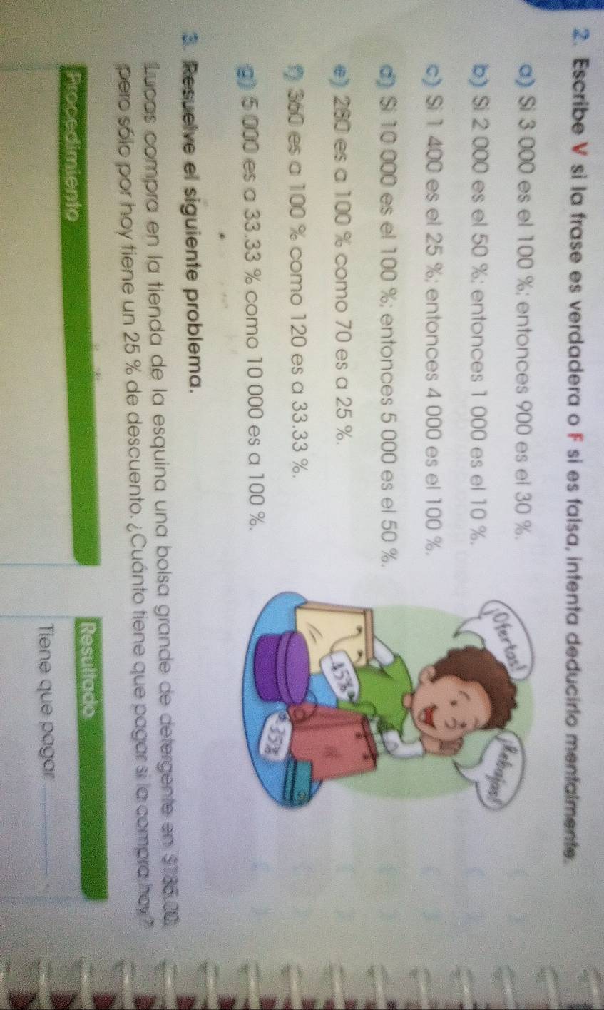 Escribe V si la frase es verdadera o F si es falsa, intenta deducirlo mentalmente. 
a) Si 3 000 es el 100 %; entonces 900 es el 30 %. 
b) Si 2 000 es el 50 %; entonces 1 000 es el 10 %. 
c) Si 1 400 es el 25 %; entonces 4 000 es el 100 %. 
d) Si 10 000 es el 100 %; entonces 5 000 es el 50 %. 
e) 260 es a 100 % como 70 es a 25 %.
360 es a 100 % como 120 es a 33.33 %. 
g) 5 000 es a 33.33 % como 10 000 es a 100 %. 
3. Resuelve el siguiente problema. 
Lupas compra en la tienda de la esquina una bolsa grande de detergente en $186.00, 
pero sólo por hoy tiene un 25 % de descuento. ¿Cuánto tiene que pagar si la compra hay? 
Resultado 
Procedimiento 
Tiene que pagar_ .