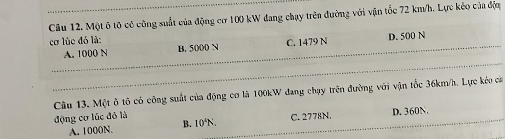 Một ô tô có công suất của động cơ 100 kW đang chạy trên đường với vận tốc 72 km/h. Lực kéo của độm
cơ lúc đó là:
A. 1000 N B. 5000 N C. 1479 N D. 500 N
Câu 13. Một ô tô có công suất của động cơ là 100kW đang chạy trên đường với vận tốc 36km/h. Lực kéo cử
động cơ lúc đó là C. 2778N.
A. 1000N.
B. 10^4N. D. 360N.