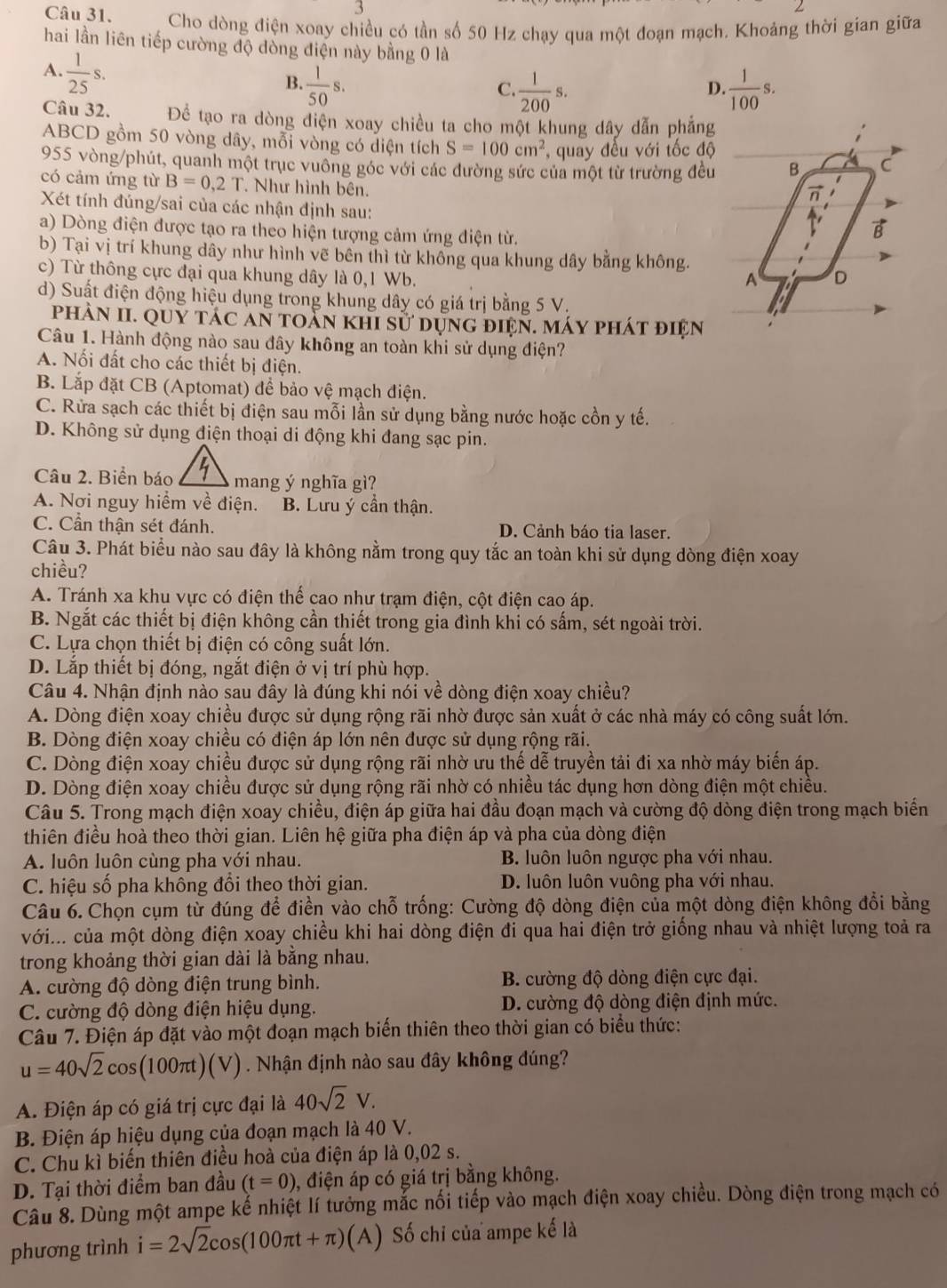 Cho dòng điện xoay chiều có tần số 50 Hz chạy qua một đoạn mạch. Khoảng thời gian giữa
hai lần liên tiếp cường độ đồng điện này bằng 0 là
A.  1/25 s.
B.  1/50 s.  1/200 s.  1/100 s.
C.
D.
Câu 32. Để tạo ra dòng điện xoay chiều ta cho một khung dây dẫn phẳng
ABCD gồm 50 vòng dây, mỗi vòng có diện tích S=100cm^2 ,  quay đều với tốc độ
955 vòng/phút, quanh một trục vuông góc với các đường sức của một từ trường đều B C
có cảm ứng từ B=0,2T. Như hình bên.

Xét tính đúng/sai của các nhận định sau:
a) Dòng điện được tạo ra theo hiện tượng cảm ứng điện từ.
B
b) Tại vị trí khung dây như hình vẽ bên thì từ không qua khung dây bằng không.
c) Từ thông cực đại qua khung dây là 0,1 Wb. D
A
d) Suất điện động hiệu dụng trong khung dây có giá trị bằng 5 V.
phần II. Quy tác ăn toàn khi sử dựng điện. máy phát điện
Câu 1. Hành động nào sau đây không an toàn khi sử dụng điện?
A. Nối đất cho các thiết bị điện.
B. Lắp đặt CB (Aptomat) để bảo vệ mạch điện.
C. Rửa sạch các thiết bị điện sau mỗi lần sử dụng bằng nước hoặc cồn y tế.
D. Không sử dụng điện thoại di động khi đang sạc pin.
Câu 2. Biển báo mang ý nghĩa gì?
A. Nơi nguy hiểm về điện. B. Lưu ý cần thận.
C. Cần thận sét đánh. D. Cảnh báo tia laser.
Câu 3. Phát biểu nào sau đây là không nằm trong quy tắc an toàn khi sử dụng dòng điện xoay
chiều?
A. Tránh xa khu vực có điện thể cao như trạm điện, cột điện cao áp.
B. Ngắt các thiết bị điện không cần thiết trong gia đình khi có sấm, sét ngoài trời.
C. Lựa chọn thiết bị điện có công suất lớn.
D. Lắp thiết bị đóng, ngắt điện ở vị trí phù hợp.
Câu 4. Nhận định nào sau đây là đúng khi nói về dòng điện xoay chiều?
A. Dòng điện xoay chiều được sử dụng rộng rãi nhờ được sản xuất ở các nhà máy có công suất lớn.
B. Dòng điện xoay chiều có điện áp lớn nên được sử dụng rộng rãi.
C. Dòng điện xoay chiều được sử dụng rộng rãi nhờ ưu thế dễ truyền tải đi xa nhờ máy biến áp.
D. Dòng điện xoay chiều được sử dụng rộng rãi nhờ có nhiều tác dụng hơn dòng điện một chiều.
Câu 5. Trong mạch điện xoay chiều, điện áp giữa hai đầu đoạn mạch và cường độ dòng điện trong mạch biển
thiên điều hoà theo thời gian. Liên hệ giữa pha điện áp và pha của dòng điện
A. luôn luôn cùng pha với nhau. B. luôn luôn ngược pha với nhau.
C. hiệu số pha không đổi theo thời gian. D. luôn luôn vuông pha với nhau.
Câu 6. Chọn cụm từ đúng để điền vào chỗ trống: Cường độ dòng điện của một dòng điện không đổi bằng
với... của một dòng điện xoay chiều khi hai dòng điện đi qua hai điện trở giống nhau và nhiệt lượng toả ra
trong khoảng thời gian dài là bằng nhau.
A. cường độ dòng điện trung bình. B. cường độ dòng điện cực đại.
C. cường độ dòng điện hiệu dụng. D. cường độ dòng điện định mức.
Câu 7. Điện áp đặt vào một đoạn mạch biến thiên theo thời gian có biểu thức:
u=40sqrt(2)cos (100π t)(V). Nhận định nào sau đây không đúng?
A. Điện áp có giá trị cực đại là 40sqrt(2)V.
B. Điện áp hiệu dụng của đoạn mạch là 40 V.
C. Chu kì biến thiên điều hoà của điện áp là 0,02 s.
D. Tại thời điểm ban đầu (t=0) , điện áp có giá trị bằng không.
Câu 8. Dùng một ampe kế nhiệt lí tưởng mắc nối tiếp vào mạch điện xoay chiều. Dòng điện trong mạch có
phương trình i=2sqrt(2)cos (100π t+π ) (A) Số chỉ của ampe kế là