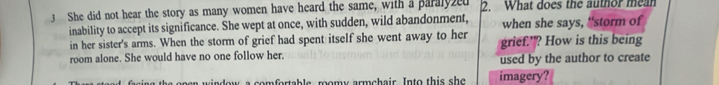 She did not hear the story as many women have heard the same, with a paralyzed 2. What does the author mean 
inability to accept its significance. She wept at once, with sudden, wild abandonment, when she says, “'storm of 
in her sister's arms. When the storm of grief had spent itself she went away to her grief.’? How is this being 
room alone. She would have no one follow her. 
used by the author to create 
comfortable roomy armchair. Into this she imagery?
