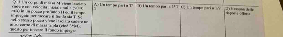 Un corpo di massa M viene lasciato A) Un tempo pari a T/ B) Un tempo pari a 3^*T C) Un tempo pari a T/9 D) Nessuna delle
cadere con velocità iniziale nulla (v0=0 3 risposte offerte
m/s) in un pozzo profondo H ed il tempo
impiegato per toccare il fondo sĩa T. Se
nello stesso pozzo viene lasciato cadere un
altro corpo di massa tripla (cioè 3^(·)M)
questo per toccare il fondo impiega: