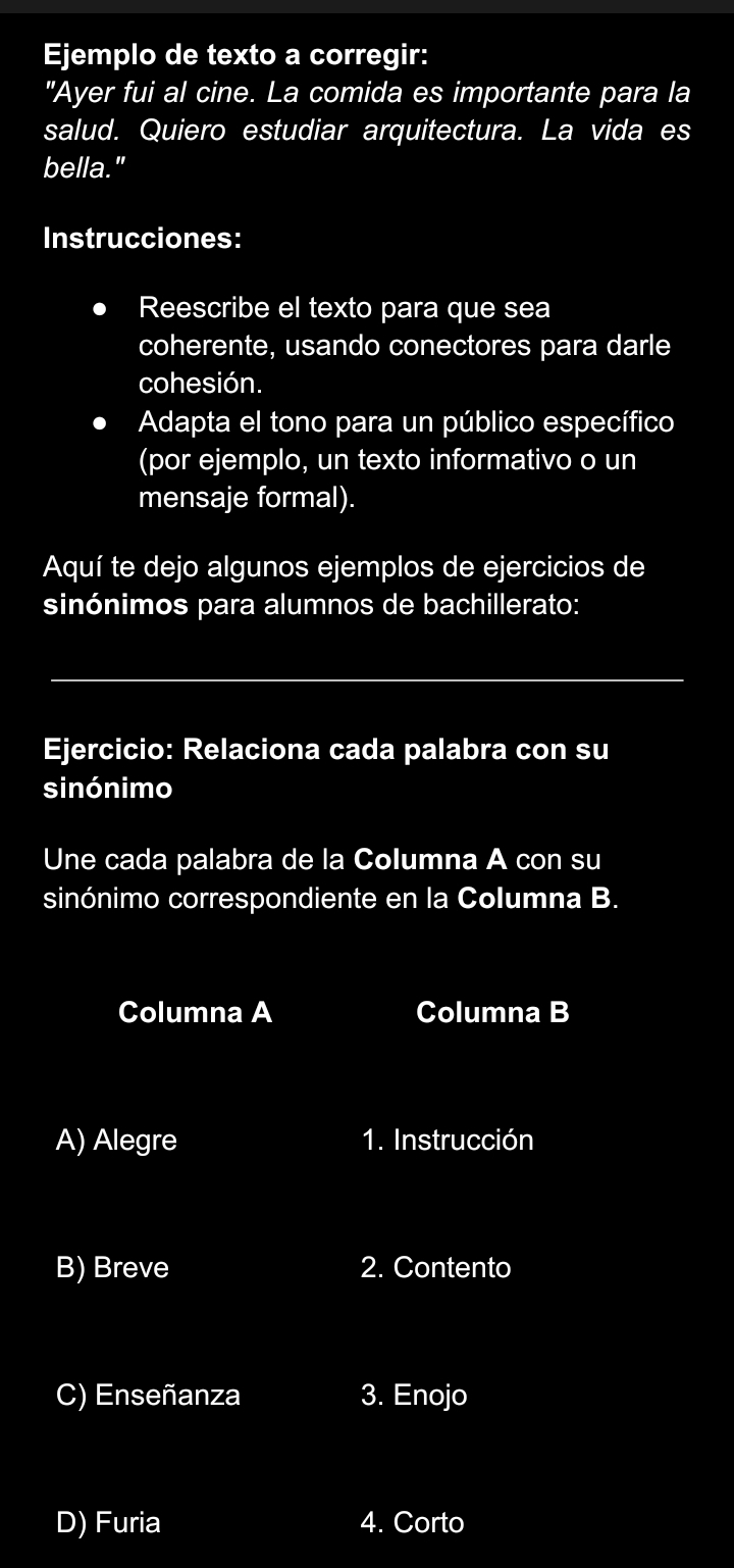 Ejemplo de texto a corregir: 
"Ayer fui al cine. La comida es importante para la 
salud. Quiero estudiar arquitectura. La vida es 
bella." 
Instrucciones: 
Reescribe el texto para que sea 
coherente, usando conectores para darle 
cohesión. 
Adapta el tono para un público específico 
(por ejemplo, un texto informativo o un 
mensaje formal). 
Aquí te dejo algunos ejemplos de ejercicios de 
sinónimos para alumnos de bachillerato: 
Ejercicio: Relaciona cada palabra con su 
sinónimo 
Une cada palabra de la Columna A con su 
sinónimo correspondiente en la Columna B. 
Columna A Columna B 
A) Alegre 1. Instrucción 
B) Breve 2. Contento 
C) Enseñanza 3. Enojo 
D) Furia 4. Corto