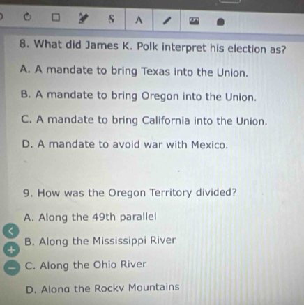 A
8. What did James K. Polk interpret his election as?
A. A mandate to bring Texas into the Union.
B. A mandate to bring Oregon into the Union.
C. A mandate to bring California into the Union.
D. A mandate to avoid war with Mexico.
9. How was the Oregon Territory divided?
A. Along the 49th parallel
B. Along the Mississippi River
+
a C. Along the Ohio River
D. Alona the Rockv Mountains