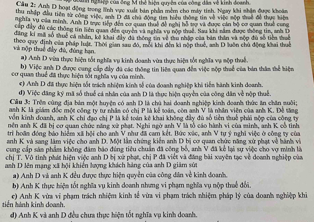 đoành nghiệp của ông M thể hiện quyền của công dân về kinh doanh.
Câu 2: Anh D hoạt động trong lĩnh vực xuất bản phần mềm cho máy tính. Ngay khi nhận được khoản
thu nhập đầu tiên từ công việc, anh D đã chủ động tìm hiều thông tin về việc nộp thuế để thực hiện
nghĩa vụ của mình. Anh D trực tiếp đến cơ quan thuế đề nghị hỗ trợ và được cán bộ cơ quan thuế cung
cấp đầy đủ các thông tin liên quan đến quyền và nghĩa vụ nộp thuế. Sau khi nắm được thông tin, anh D
đăng kí mã số thuế cá nhân, kê khai đây đủ thông tin về thu nhập của bản thân và nộp đủ số tiền thuế
theo quy định của pháp luật. Thời gian sau đó, mỗi khi đến kì nộp thuế, anh D luôn chủ động khai thuế
và nộp thuế đầy đủ, đúng hạn.
a) Anh D vừa thực hiện tốt nghĩa vụ kinh doanh vừa thực hiện tốt nghĩa vụ nộp thuế.
b) Việc anh D được cung cấp đầy đủ các thông tin liên quan đến việc nộp thuế của bản thân thể hiện
cơ quan thuế đã thực hiện tốt nghĩa vụ của mình.
c) Anh D đã thực hiện tốt trách nhiệm kinh tế của doanh nghiệp khi tiến hành kinh doanh.
d) Việc đăng ký mã số thuế cá nhân của anh D là thực hiện quyền của công dân về nộp thuế.
Câu 3: Trên cùng địa bàn một huyện có anh D là chủ hai doanh nghiệp kinh doanh thức ăn chăn nuôi;
anh K là giám đốc một công ty tư nhân có chị P là kế toán, còn anh V là nhân viên của anh K. Để tăng
vốn kinh doanh, anh K chỉ đạo chị P là kế toán kê khai không đầy đủ số tiền thuế phải nộp của công ty
nên anh K đã bị cơ quan chức năng xử phạt. Nghi ngờ anh V là tố cáo hành vi của mình, anh K cố tình
trì hoãn đóng bảo hiểm xã hội cho anh V như đã cam kết. Bức xúc, anh V tự ý nghỉ việc ở công ty của
anh K và sang làm việc cho anh D. Một lần chứng kiến anh D bị cơ quan chức năng xử phạt về hành vi
cung cấp sản phẩm không đảm bảo đúng tiêu chuẩn đã công bố, anh V đã kể lại sự việc cho vợ mình là
chị T. Vô tình phát hiện việc anh D bị xử phạt, chị P đã viết và đăng bài xuyên tạc về doanh nghiệp của
anh D lên mạng xã hội khiến lượng khách hàng của anh D giảm sút
a) Anh D và anh K đều được thực hiện quyền của công dân về kinh doanh.
b) Anh K thực hiện tốt nghĩa vụ kinh doanh nhưng vi phạm nghĩa vụ nộp thuế đối.
c) Anh K vừa vi phạm trách nhiệm kinh tế vừa vi phạm trách nhiệm pháp lý của doanh nghiệp khi
tiến hành kinh doanh.
d) Anh K và anh D đều chưa thực hiện tốt nghĩa vụ kinh doanh.