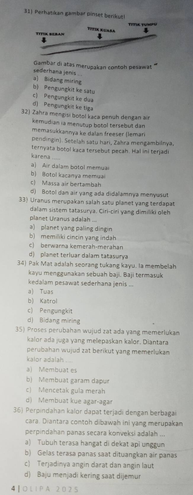 Perhatikan gambar pinset berikut
TitIK tumpu
TiTIK KUAşA
TITIK SEBAN
Gambar di atas merupakan contoh pesawat **
sederhana jenis ...
a) Bidang miring
b) Pengungkit ke satu
c) Pengungkit ke dua
d) Pengungkit ke tiga
32) Zahra mengisi botol kaca penuh dengan air
kemudian ia menutup botol tersebut dan
memasukkannya ke dalan freeser (lemari
pendingin). Setelah satu hari, Zahra mengambilnya,
ternyata botol kaca tersebut pecah. Hal ini terjadi
karena .....
a) Air dalam botol memua
b) Botol kacanya memuai
c) Massa air bertambah
d) Botol dan air yang ada didalamnya menyusut
33) Uranus merupakan salah satu planet yang terdapat
dalam sistem tatasurya. Ciri-ciri yang dimiliki oleh
planet Uranus adalah ...
a) planet yang paling dingin
b) memiliki cincin yang indah
c) berwarna kemerah-merahan
d) planet terluar dalam tatasurya
34) Pak Mat adalah seorang tukang kayu. Ia membelah
kayu menggunakan sebuah baji. Baji termasuk
kedalam pesawat sederhana jenis ...
a) Tuas
b) Katrol
c) Pengungkit
d) Bidang miring
35) Proses perubahan wujud zat ada yang memerlukan
kalor ada juga yang melepaskan kalor. Diantara
perubahan wujud zat berikut yang memerlukan
kalor adalah ....
a) Membuat es
b) Membuat garam dapur
c) Mencetak gula merah
d) Membuat kue agar-agar
36) Perpindahan kalor dapat terjadi dengan berbagai
cara. Diantara contoh dibawah ini yang merupakan
perpindahan panas secara konveksi adalah ...
a) Tubuh terasa hangat di dekat api unggun
b) Gelas terasa panas saat dituangkan air panas
c) Terjadinya angin darat dan angin laut
d) Baju menjadi kering saat dijemur
4 ┃ OL I P A 202 5