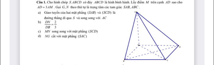 Cho hình chóp S. ABCD có đáy ABCD là hình bình hành. Lấy điểm M trên cạnh AD sao cho
AD=3AM. Gọi G, N theo thứ tự là trọng tâm các tam giác SAB, ABC.
a) Giao tuyến của hai mặt phẳng (SAB) và (SCD) là 
đường thẳng đi qua S và song song với AC
b)  DN/DB = 2/3 
c) MN song song với mặt phẳng (SCD)
d) NG cắt với mặt phẳng (SAC)