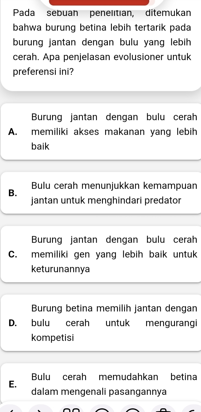 Pada sebuan penelitian, ditemukan
bahwa burung betina lebih tertarik pada
burung jantan dengan bulu yang lebih 
cerah. Apa penjelasan evolusioner untuk
preferensi ini?
Burung jantan dengan bulu cerah
A. memiliki akses makanan yang lebih
baik
Bulu cerah menunjukkan kemampuan
B.
jantan untuk menghindari predator
Burung jantan dengan bulu cerah
C. memiliki gen yang lebih baik untuk
keturunannya
Burung betina memilih jantan dengan
D. bulu cerah untuk mengurangi
kompetisi
Bulu cerah memudahkan betina
E.
dalam mengenali pasangannya