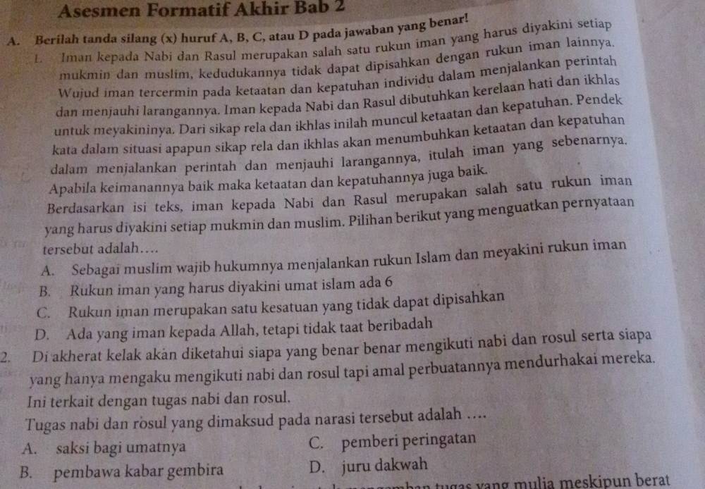 Asesmen Formatif Akhir Bab 2
A. Berilah tanda silang (x) huruf A, B, C, atau D pada jawaban yang benar!
L  Iman kepada Nabi dan Rasul merupakan salah satu rukun iman yang harus diyakini setíap
mukmin dan muslim, kedudukannya tidak dapat dipisahkan dengan rukun iman lainnya.
Wujud iman tercermin pada ketaatan dan kepatuhan individu dalam menjalankan perintah
dan menjauhi larangannya. Iman kepada Nabi dan Rasul dibutuhkan kerelaan hati dan ikhlas
untuk meyakininya. Dari sikap rela dan ikhlas inilah muncul ketaatan dan kepatuhan. Pendek
kata dalam situasi apapun sikap rela dan ikhlas akan menumbuhkan ketaatan dan kepatuhan
dalam menjalankan perintah dan menjauhi larangannya, itulah iman yang sebenarnya.
Apabila keimanannya baik maka ketaatan dan kepatuhannya juga baik.
Berdasarkan isi teks, iman kepada Nabi dan Rasul merupakan salah satu rukun iman
yang harus diyakini setiap mukmin dan muslim. Pilihan berikut yang menguatkan pernyataan
tersebut adalah…
A. Sebagai muslim wajib hukumnya menjalankan rukun Islam dan meyakini rukun iman
B. Rukun iman yang harus diyakini umat islam ada 6
C. Rukun iman merupakan satu kesatuan yang tidak dapat dipisahkan
D. Ada yang iman kepada Allah, tetapi tidak taat beribadah
2. Di akherat kelak akan diketahui siapa yang benar benar mengikuti nabi dan rosul serta siapa
yang hanya mengaku mengikuti nabi dan rosul tapi amal perbuatannya mendurhakai mereka.
Ini terkait dengan tugas nabi dan rosul,
Tugas nabi dan rosul yang dimaksud pada narasi tersebut adalah ....
A. saksi bagi umatnya C. pemberi peringatan
B. pembawa kabar gembira D. juru dakwah
n   g   s v ang mulia meskipun berat