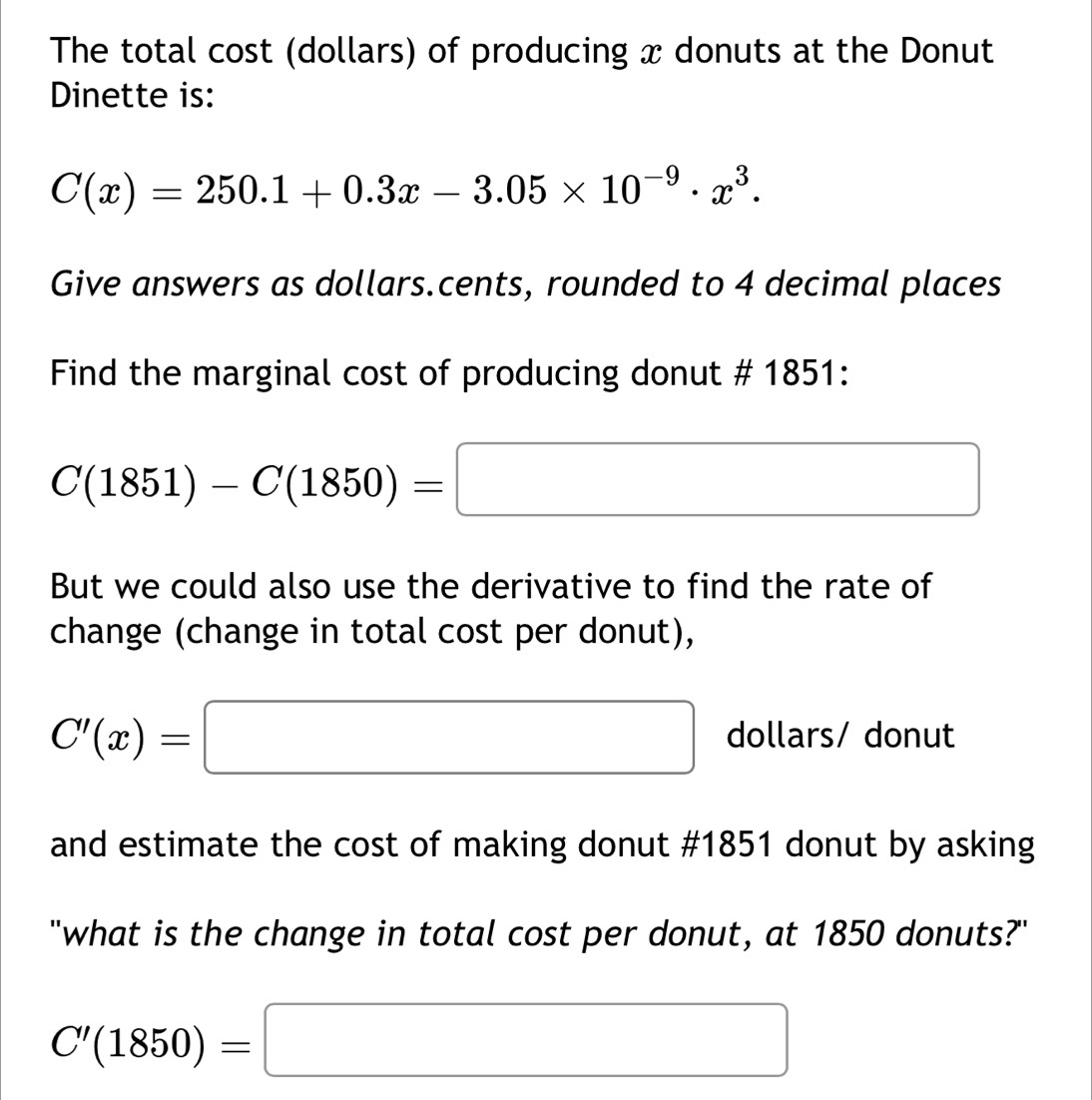 The total cost (dollars) of producing x donuts at the Donut 
Dinette is:
C(x)=250.1+0.3x-3.05* 10^(-9)· x^3. 
Give answers as dollars.cents, rounded to 4 decimal places 
Find the marginal cost of producing donut # 1851:
C(1851)-C(1850)=□
But we could also use the derivative to find the rate of 
change (change in total cost per donut),
C'(x)=□ dollars/ donut 
and estimate the cost of making donut #1851 donut by asking 
"what is the change in total cost per donut, at 1850 donuts?"
C'(1850)=□