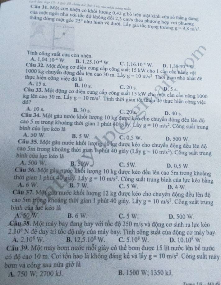 Lách lọc lớp 19c 5 giữ 30 chiêu tội dứ 5 và chi nhật hàng tuần
Cầu 31. Một con nhện có khối lượng 0,42 g bò trên mặt kính cửa số thắng đừng
của một ngôi nhà với tốc độ không đổi 2,3 cm/s theo phương hợp với phương
thăng đứng một góc 25° như hình vẽ đưới. Lấy gia tốc trọng trường g=9,8m/s^2.
Tính công suất của con nhện.
A. 1,04.10^(-4)W. B. 1,25.10^(-4)W. C. 1,16.10^(-4)W. D. 1,38:10^(-4)W
Cầu 32, Một động cơ điện cung cấp công suất 15 kW cho 1 cần cầu năng vật
1000 kg chuyển động đều lên cao 30 m. Lấy g=10m/s^2. Thời gian nhỏ nhất đề
thực hiện công việc đó là
A. 15 s. B. 10 s. C. 20 s. D. 5 s.
Câu 33. Một động cơ điện cung cấp công suất 15 kW cho một cần cầu năng 1000
kg lên cao 30 m. Lầy g=10m/s^2. Tính thời gian tối thiệu đề thực hiện công việc
dỏ?
A. 10 s. B. 30 s. C. 20 s D. 40 s.
Câu 34. Một gàu nước khối lượng 10 kg được kéo cho chuyến động đều lên độ
cao 5 m trong khoảng thời gian 1 phút 40 giây. Lấy g=10m/s^2. Công suất trung
binh của lực kéo là
A. 50 W. B. 5 W. C. 0,5 W. D. 500 W
Cầu 35. Một gầu nước khối lượng 10 kg được kéo cho chuyển động đều lên độ
cao 5m trong khoáng thời gian 1 phút 40 giây (Lấy g=10m/s^2). Công suất trung
bình của lực kéo là
A. 500 W B. 50W C. 5W. D. 0,5 W.
Câu 36. Một gầu nước khổi lượng 10 kg được kéo đều lên cao 5m trong khoảng
thời gian 1 phút 40 giây. Lây g=10m/s^2. Công suất trung bình của lực kéo bằng
A. 6 W B. 7 W. C. 5 W. D. 4 W.
Câu 37. Một gầu nước khổi lượng 12 kg được kéo cho chuyển động đều lên độ
cao 5m trong khoảng thời gian 1 phút 40 giây. Lấy g=10m/s^2 Công suất trung
bình của lực kéo là
A. 50 W B. 6 W. C. 5 W. D. 500 W.
Câu 38. Một máy bay đang bay với tốc độ 250 m/s và động cơ sinh ra lực kéo
2.10^6 N để duy trì tốc độ nảy của máy bay. Tính công suất của động cơ máy bay.
A. 2.10^8W. B. 12,5.10^8W. C. 5.10^8W. D. 10.10^8W.
Cầu 39. Một máy bơm nước mỗi giây có thể bơm được 15 lít nước lên bề nước
có độ cao 10 m. Coi tồn hao là không đáng kể và lấy g=10m/s^2 *. Công suất máy
bơm và công sau nửa giờ là
A. 750 W; 2700 kJ. B. 1500 W; 1350 kJ.