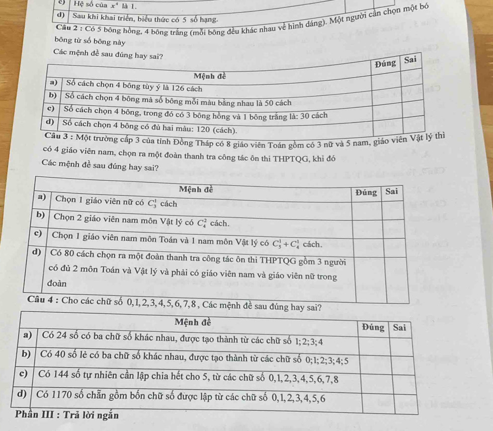 Hệ số của x^4 là 1.
d) Sau khi khai triển, biểu thức có 5 số hạng.
Cầu 2 : Có 5 bông hồng, 4 bông trắng (mỗi bông đều khác nhau về hình dáng). Một người cần chọn một bó
bōng từ số bông này
Các mệnh đề sau đúng hay sai?
a tỉnh Đồng Tháp có 8 giáo viên Toán gồm có 3 nữ và 5 nam, giáo
có 4 giáo viên nam, chọn ra một đoàn thanh tra công tác ôn thi THPTQG, khi đó
Các mệnh đề sau đúng hay sai?
h đề sau đú